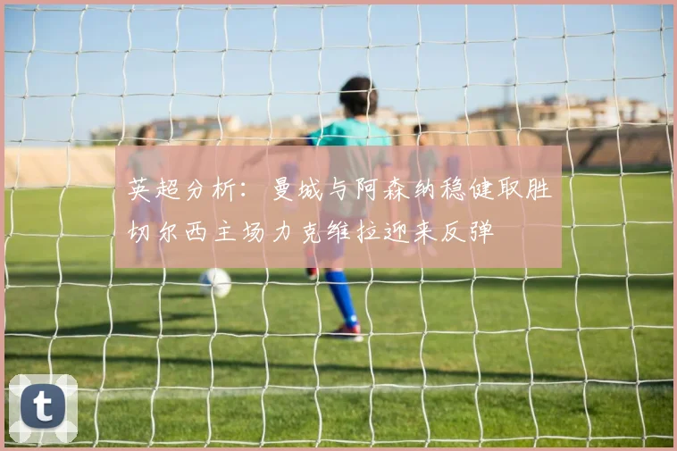 英超分析：曼城与阿森纳稳健取胜切尔西主场力克维拉迎来反弹