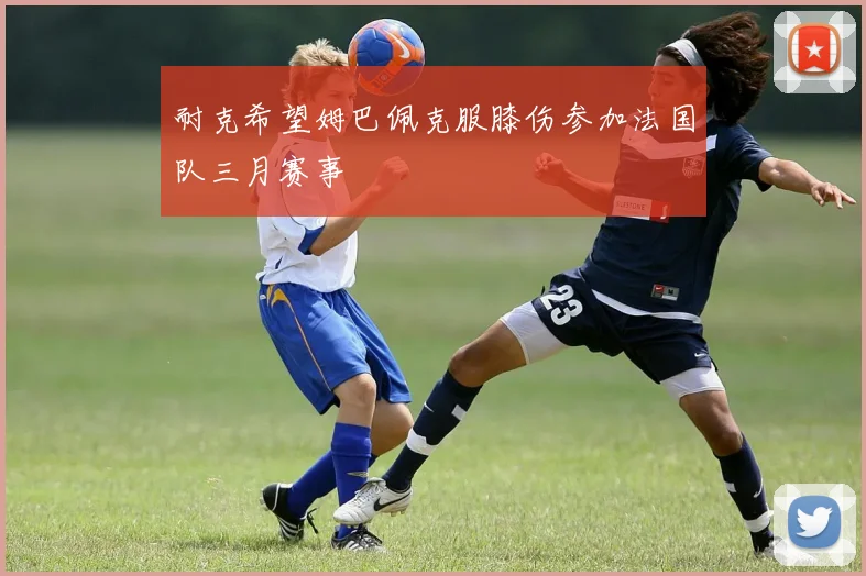 耐克希望姆巴佩克服膝伤参加法国队三月赛事