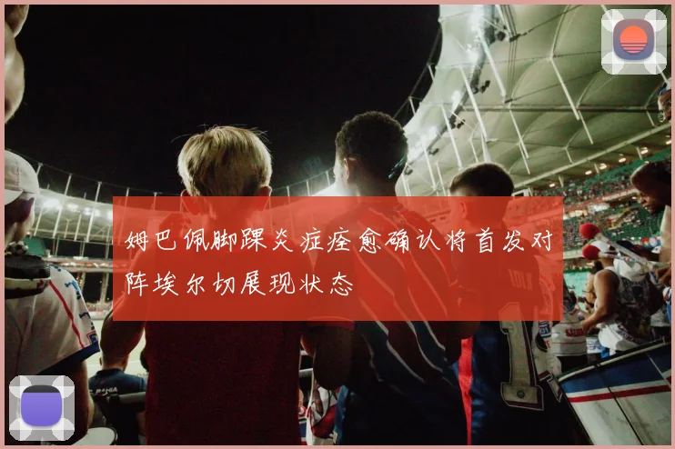 姆巴佩脚踝炎症痊愈确认将首发对阵埃尔切展现状态