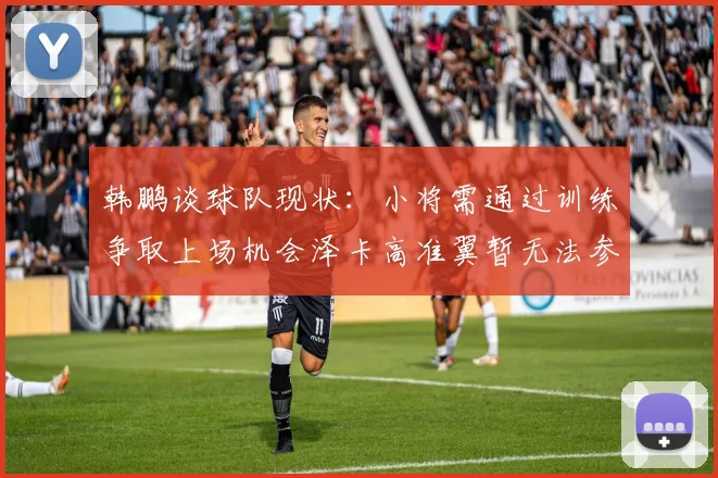 韩鹏谈球队现状：小将需通过训练争取上场机会泽卡高准翼暂无法参赛