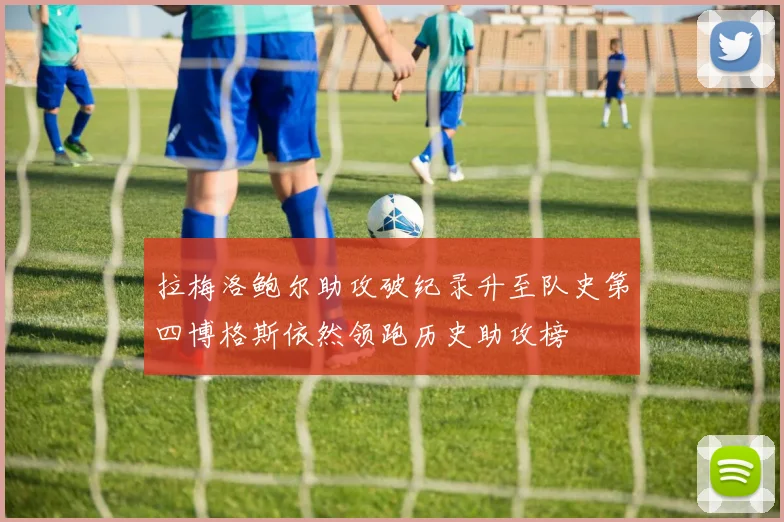 拉梅洛鲍尔助攻破纪录升至队史第四博格斯依然领跑历史助攻榜