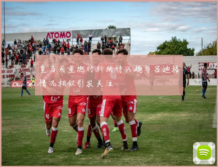 皇马或重燃对科纳特兴趣与吕迪格情况相似引发关注