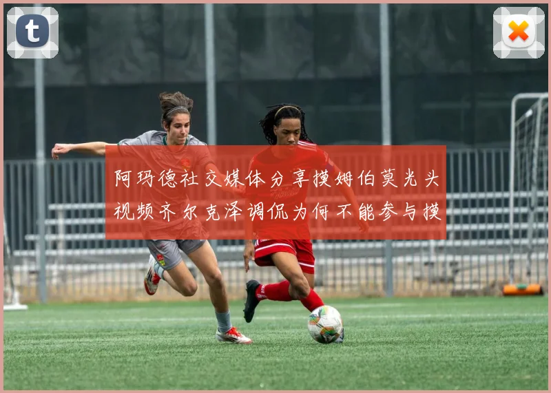阿玛德社交媒体分享摸姆伯莫光头视频齐尔克泽调侃为何不能参与摸头活动