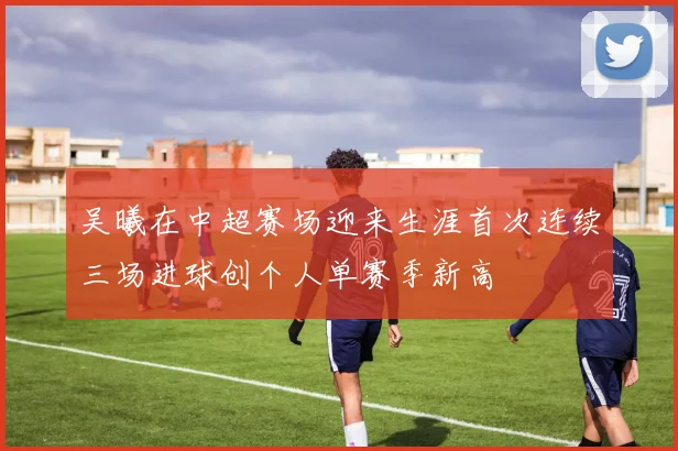 吴曦在中超赛场迎来生涯首次连续三场进球创个人单赛季新高
