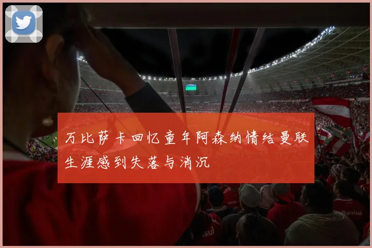 万比萨卡回忆童年阿森纳情结曼联生涯感到失落与消沉
