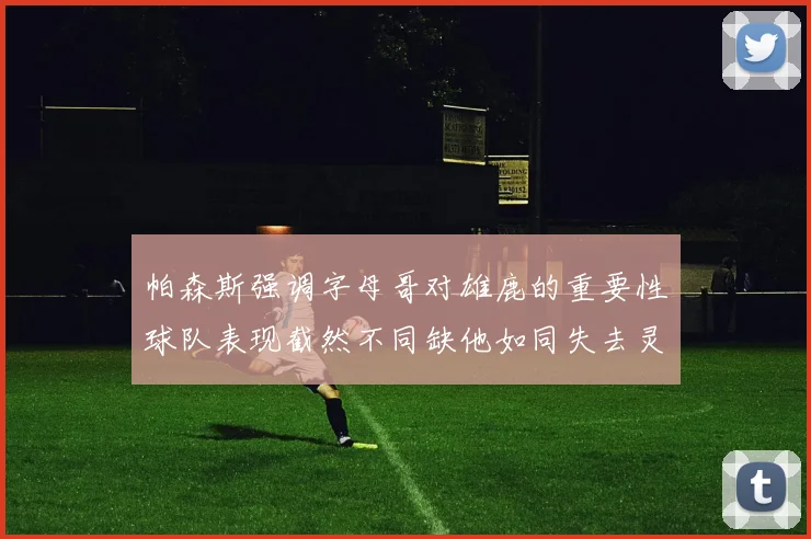 帕森斯强调字母哥对雄鹿的重要性球队表现截然不同缺他如同失去灵魂