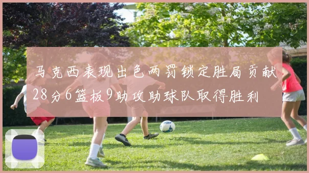 马克西表现出色两罚锁定胜局贡献28分6篮板9助攻助球队取得胜利