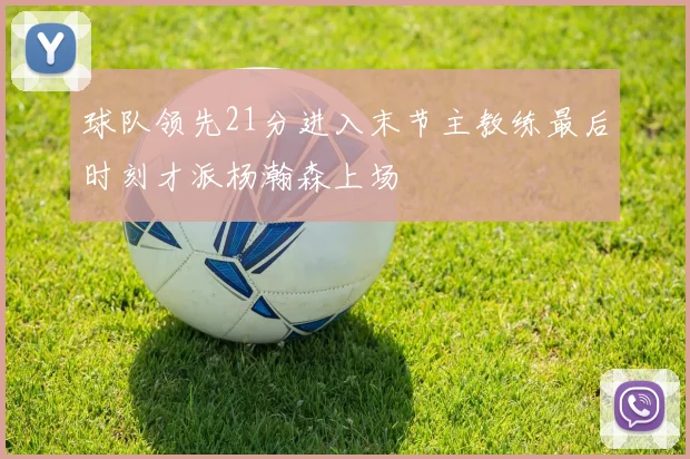 球队领先21分进入末节主教练最后时刻才派杨瀚森上场