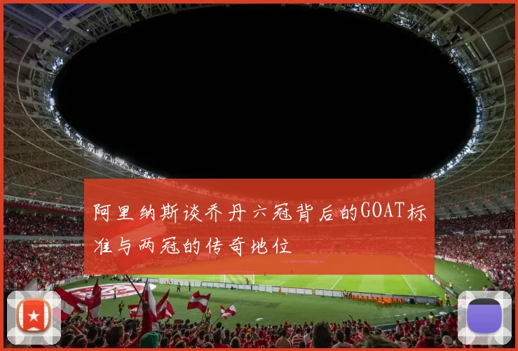 阿里纳斯谈乔丹六冠背后的GOAT标准与两冠的传奇地位