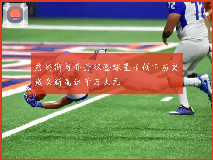 詹姆斯与乔丹双签球星卡创下历史成交新高达千万美元