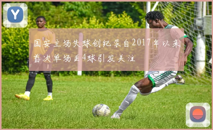 国安主场失球创纪录自2017年以来首次单场丢4球引发关注