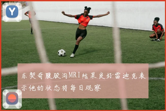 东契奇腹股沟MRI结果良好雷迪克表示他的状态将每日观察