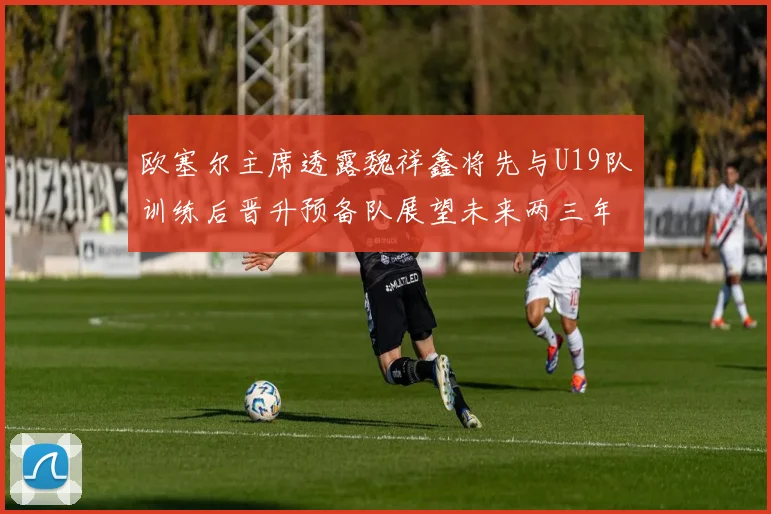 欧塞尔主席透露魏祥鑫将先与U19队训练后晋升预备队展望未来两三年进入一线队