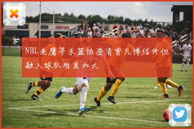 NBL老鹰寻求篮协澄清曾凡博信件但融入球队难度加大