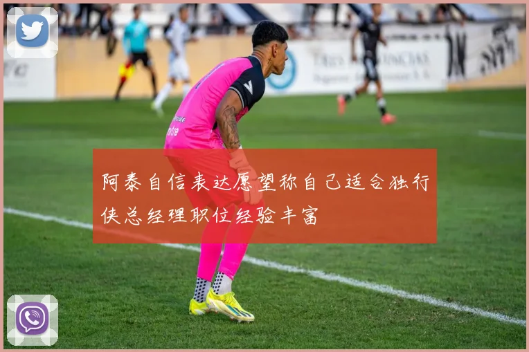阿泰自信表达愿望称自己适合独行侠总经理职位经验丰富