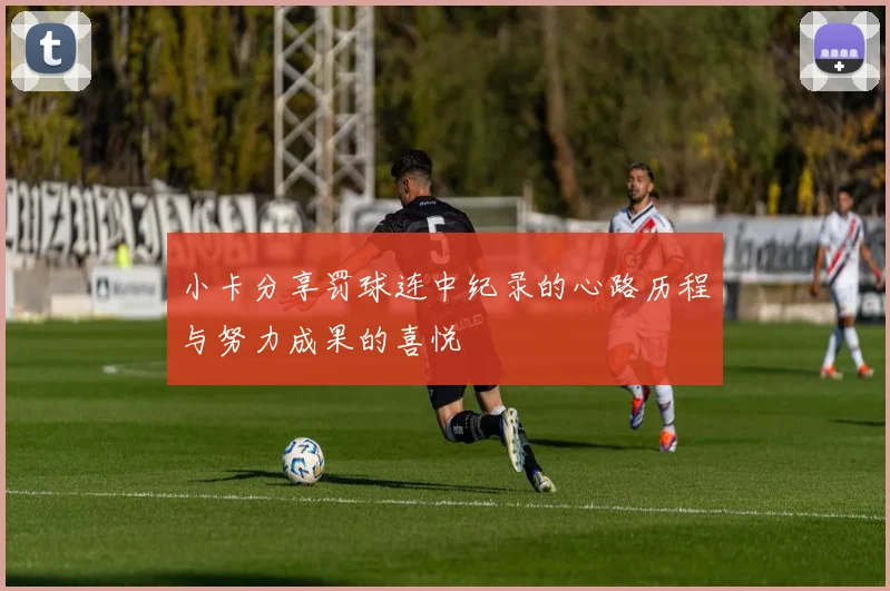 小卡分享罚球连中纪录的心路历程与努力成果的喜悦