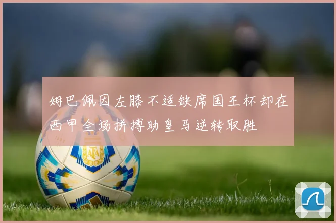 姆巴佩因左膝不适缺席国王杯却在西甲全场拼搏助皇马逆转取胜
