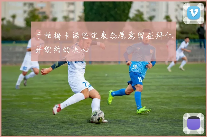 于帕梅卡诺坚定表态愿意留在拜仁并续约的决心