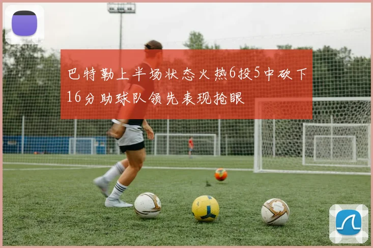 巴特勒上半场状态火热6投5中砍下16分助球队领先表现抢眼