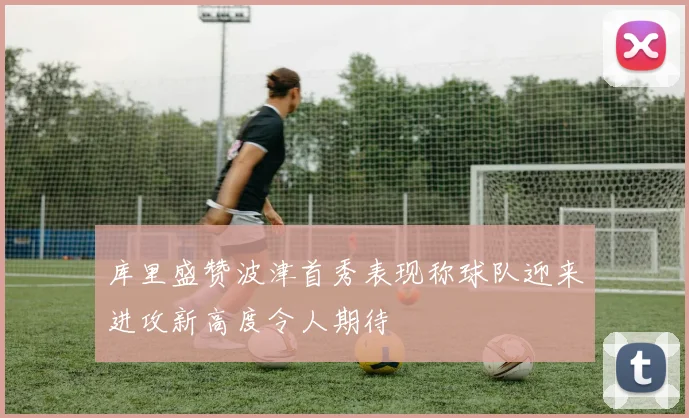 库里盛赞波津首秀表现称球队迎来进攻新高度令人期待