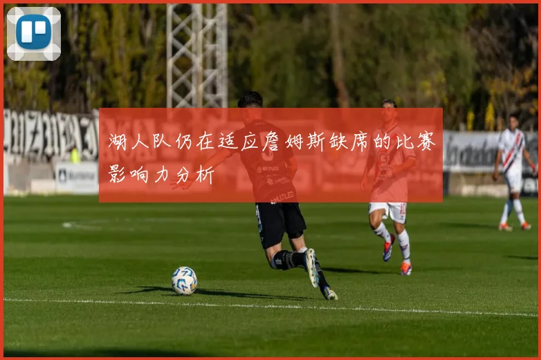 湖人队仍在适应詹姆斯缺席的比赛影响力分析