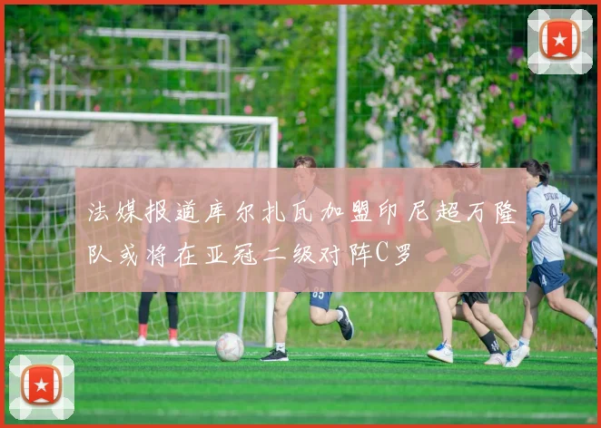 法媒报道库尔扎瓦加盟印尼超万隆队或将在亚冠二级对阵C罗